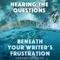 Hearing The Questions Beneath Your Writer’s Frustration